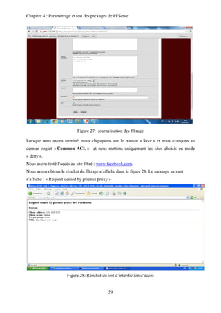 Chapitre 4 : Paramétrage et test des packages de PFSense 
Figure 27: journalisation des filtrage 
Lorsque nous avons terminé, nous cliququons sur le bouton « Save » et nous avançons au 
dernier onglet « Common ACL » et nous mettons uniquement les sites choisis en mode 
« deny ». 
Nous avons testé l’accès au site filtré : www.facebook.com. 
Nous avons obtenu le résultat du filtrage s’affiche dans la figure 28: Le message suivant 
s’affiche : « Request denied by pfsense proxy » 
Figure 28: Résultat du test d’interdiction d’accès 
39 
 