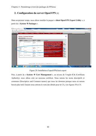 Chapitre 4 : Paramétrage et test des packages de PFSense 
2. Configuration du server OpenVPN [8] 
Dans un premier temps, nous allons installer le paquet « client OpenVPN Export Utility », à 
partir du « System  Packages ». 
Figure 29: Installation d’openVPNclient export 
Puis, à partir de « System  Cert Management », au niveau de l’onglet CA (Certificate 
Authority), nous allons crée un nouveau certificat. Nous notons les noms descriptifs et 
communs (Descriptive and Common names) que nous lui donnons puisque nous en aurons 
besoin plus tard. Ensuite nous entrons le reste des détails pour le CA, voir figures 30 et 31. 
40 
 