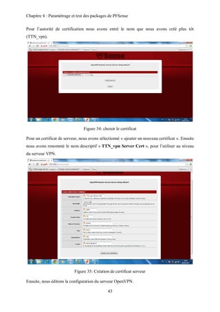 Chapitre 4 : Paramétrage et test des packages de PFSense 
Pour l’autorité de certification nous avons entré le nom que nous avons créé plus tôt 
(TTN_vpn). 
Figure 34: choisir le certificat 
Pour un certificat de serveur, nous avons sélectionné « ajouter un nouveau certificat ». Ensuite 
nous avons renommé le nom descriptif « TTN_vpn Server Cert », pour l’utiliser au niveau 
du serveur VPN. 
Figure 35: Création de certificat serveur 
Ensuite, nous éditons la configuration du serveur OpenVPN. 
43 
 