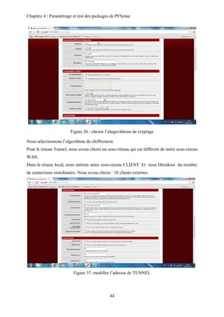 Chapitre 4 : Paramétrage et test des packages de PFSense 
Figure 36 : choisir l’alogoritheme de cryptage 
Nous sélectionnons l’algorithme de chiffrement. 
Pour le réseau Tunnel, nous avons choisi un sous-réseau qui est différent de notre sous-réseau 
WAN. 
Dans le réseau local, nous entrons notre sous-réseau CLIENT. Et nous Décidons du nombre 
de connexions simultanées. Nous avons choisi : 10 clients externes. 
Figure 37: modifier l’adresse de TUNNEL 
44 
 