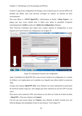 Chapitre 4 : Paramétrage et test des packages de PFSense 
Comme il s’agit d’une configuration très basique, nous n’enterons pas les serveurs DNS et de 
domaine par défaut, mais nous devrions envisager ces options, en fonction de notre 
environnement. 
Puis nous allons à « VPN OpenVPN », sélectionnons la feuille « Client Export ». Le 
paquet que nous avons installé dans le début nous donne la possibilité d’exporter 
automatiquement l’archive en plus des fichiers de configuration utilisateur. 
Nous Trouvons l’utilisateur pour lequel nous voulons exporter la configuration, et nous 
cliquons sur le lien d’archive de configuration voir la figure 38. 
Figure 38: Exportation d’archives de configuration 
Après l’installation du OpenVPN GUI, nous ouvrons l’archive de configuration et y extraire 
les fichiers à cet emplacement sur la machine avec laquelle nous allons établir la connexion 
VPN. 
Lorsque nous lançons OpenVPN GUI, nous obtenons une icône représentant un petit poste 
de travail de couleur rouge qui nous indique que notre connexion au serveur VPN n’est pas 
active. 
Pour activer notre connexion VPN, nous faisons un clic droit sur l’icône de la barre de tâche 
« OpenVPN ». Puis nous cliquons sur Connect. 
Une fois que nous aurons cliqué sur Connect, nous obtenons la fenêtre suivante avec une 
boîte de dialogue nous demandant d’enter le mot de passe. Voir la figure 39. 
45 
 