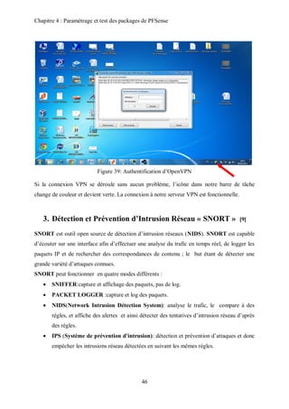 Chapitre 4 : Paramétrage et test des packages de PFSense 
Figure 39: Authentification d’OpenVPN 
Si la connexion VPN se déroule sans aucun problème, l’icône dans notre barre de tâche 
change de couleur et devient verte. La connexion à notre serveur VPN est fonctionnelle. 
3. Détection et Prévention d’Intrusion Réseau « SNORT » [9] 
SNORT est outil open source de détection d’intrusion réseaux (NIDS). SNORT est capable 
d’écouter sur une interface afin d’effectuer une analyse du trafic en temps réel, de logger les 
paquets IP et de rechercher des correspondances de contenu ; le but étant de détecter une 
grande variété d’attaques connues. 
SNORT peut fonctionner en quatre modes différents : 
 SNIFFER:capture et affichage des paquets, pas de log. 
 PACKET LOGGER :capture et log des paquets. 
 NIDS(Network Intrusion Détection System): analyse le trafic, le compare à des 
régles, et affiche des alertes et ainsi détecter des tentatives d’intrusion réseau d’aprés 
des régles. 
 IPS (Système de prévention d'intrusion): détection et prévention d’attaques et donc 
empécher les intrusions réseau détectées en suivant les mêmes régles. 
46 
 