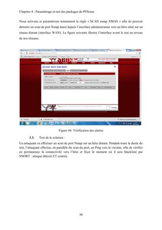 Chapitre 4 : Paramétrage et test des packages de PFSense 
Nous activons et paramétrons notamment la règle « SCAN nmap XMAS » afin de pouvoir 
détecter un scan de port Nmap lancé depuis l’interface administrateur vers un hôte situé sur un 
réseau distant (interface WAN). La figure suivante illustre l’interface avant le test au niveau 
de nos réseaux. 
Figure 44: Vérification des alertes 
50 
3.3. Test de la solution : 
Un attaquant va effectuer un scan de port Nmap sur un hôte distant. Pendant toute la durée du 
test, l’attaquant effectue, en parallèle du scan du port, un Ping vers la victime, afin de vérifier 
en permanence la connectivité vers l’hôte et fixer le moment où il sera blacklisté par 
SNORT : attaque détecté ET contrée. 
 