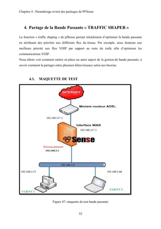 Chapitre 4 : Paramétrage et test des packages de PFSense 
4. Partage de la Bande Passante « TRAFFIC SHAPER » 
La fonction « traffic shaping » de pfSense permet initialement d’optimiser la bande passante 
en attribuant des priorités aux différents flux du réseau. Par exemple, nous donnons une 
meilleure priorité aux flux VOIP par rapport au reste du trafic afin d’optimiser les 
communications VOIP. 
Nous allons voir comment mettre en place un autre aspect de la gestion de bande passante, à 
savoir comment la partager entre plusieurs hôtes/réseaux selon nos besoins 
52 
4.1. MAQUETTE DE TEST 
Figure 47: maquette de test bande passante 
 