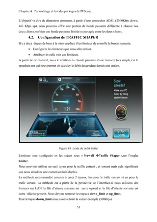 Chapitre 4 : Paramétrage et test des packages de PFSense 
L’objectif va être de démontrer comment, à partir d’une connexion ADSL (2500Kbps down, 
463 Kbps up), nous pouvons offrir une portion de bande passante différente à chacun nos 
deux clients, ou bien une bande passante limitée et partagée entre les deux clients. 
4.2. Configuration de TRAFFIC SHAPER 
Il y a deux étapes de base à la mise en place d’un limiteur de contrôle la bande passante. 
 Configurez les limiteurs que vous allez utliser. 
 Attribuer le trafic vers ces limiteurs. 
A partir de ce moment, nous le vérifions la bande passante d’une maniére très simple,via le 
speedtest.net qui nous permet de calculer le débit descendant depuis une station. 
Figure 48 : teste de débit initial 
Limitteur sont configurés en les créant sous « firewall Traffic Shaper »,sur l’onglet 
limiter. 
Nous pouvons utiliser un seul tuyau pour le traffic entrant , et sortant mais cela signifierait 
que nous simulons une connexion half-duplex. 
La méthode recommandéé consiste à créer 2 tuyaux, lun pour le trafic entrant et un pour le 
trafic sortant. La méthode est à partir de la persective de l’interface.si nous utilisons des 
limteurs sur LAN ,la file d’attente entrante est notre upload et la file d’attente sortante est 
notre téléchargement. Nous devons nommer les tuyaux down_limit et up_limit. 
Pour le tuyau down_limit nous avons choisi la valeur exemple (300kbps) 
53 
 