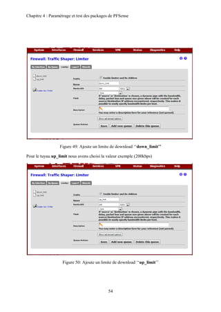 Chapitre 4 : Paramétrage et test des packages de PFSense 
Figure 49: Ajoute un limite de download ‘‘down_limit’’ 
Pour le tuyau up_limit nous avons choisi la valeur exemple (200kbps) 
Figure 50: Ajoute un limite de download ‘‘up_limit’’ 
54 
 