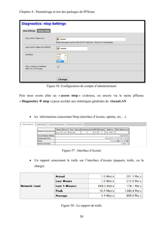 Chapitre 4 : Paramétrage et test des packages de PFSense 
Figure 56 :Configuration de compte d’administrateur 
Puis nous avons allée au « access ntop » ci-dessus, ou encore via le menu pfSense 
« Diagnostics  ntop »).pour accéder aux statistiques générales de réseauLAN 
 les informations concernant Ntop (interface d’écoute, uptime, etc.…) 
Figure 57 : Interface d’écoute 
 Un rapport concernant le trafic sur l’interface d’écoute (paquets, trafic, ou la 
58 
charge) 
Figure 58 : Le rapport de trafic 
 