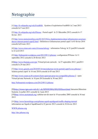 Netographie 
[1] http://fr.wikipedia.org/wiki/FreeBSD: Système d’exploitation FreeBSD: le 2 mai 2013 
consulté le17 mai 2013 
[2] http://fr.wikipedia.org/wiki/Pfsense : Portail captif : le 21 Décembre 2012 consulté le 17 
février 2013 
[3] http://www.memoireonline.com/02/10/3156/m_Implementation-dune-infrastructure-securisee-dacces- 
internet-portail-captif2.html : Définition et infrastructure portail captif le 03 février 2010 
consulté le28 mars 2013 
[4] http://www.crium.univ-metz.fr/reseau/talweg/ : information Talweg: le 21 juin2011consulté 
le 22 avril 2013 
[5] http://bzhmarmit.wordpress.com/2012/09/11/pfsense: configuration PFSense: le 11 
septembre 2012 consulté le 20 février 2013 
[6]http://www.frameip.com/vpn/ Virtuel private network : le 27 septembre 2012 juin2011 
consulté le 29 mai 2013 
[7] http://www.gizeek.com/2010/05/16/tutoredacteur-invite-portail-captif-avec-pfsense/ : 
Schéma portail captif: le 16 mai 2010 consulté le 03 mai 2013 
[8] http://www.osnet.eu/fr/content/client-openvpn-pour-ios-compatible-pfsense-2 : open 
Virtuel private Network: le 18 juin 2013consulté le 30 mai 2013 
http://bzhmarmit.wordpress.com/2012/09/11/pfsense 
[9]http://www-igm.univ-mlv.fr/~dr/XPOSE2004/IDS/IDSSnort.html Intrusion Détection 
Systems: le juillet 2011 consulté le 2 juin 2013 
[10]http://www.snortattack.org/ schéma test de snort le 19 novembre 2005 consulté le 30 mai 
2013 
[11]http://www.howtoforge.com/pfsense-squid-squidguard-traffic-shaping-tutorial 
information sur Squid et SquidGuard le 22 janvier 2013 consulté le 30 février 2013 
WWW.pfsense.org 
http://doc.pfsense.org 
 