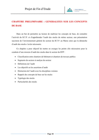Projet de Fin d’Etude 
Page 10 
CHAPITRE PRELIMINAIRE : GENERALITES SUR LES CONCEPTS DE BASE 
Dans un but de permettre au lecteur de maîtriser les concepts de base, de connaître l’activité du B.T.P. et d’appréhender l’audit des stocks du même secteur, une présentation succincte de l’environnement général du secteur du B.T.P. au Maroc ainsi que la démarche d’audit des stocks s’avère nécessaire. 
Ce chapitre a pour objectif de mettre en exergue les points clés nécessaires pour la conduite d’une mission d’audit des stocks dans le secteur du BTP : 
 Classification entre chantiers de bâtiment et chantiers de travaux publics 
 Segments du secteur et analyse du secteur 
 Définitions de l’audit 
 Les objectifs ou les assertions d’audit 
 Distinction de l’audit avec les disciplines voisines 
 Rappels des concepts de base sur les stocks 
 Typologie des stocks 
 Particularités des stocks 
 