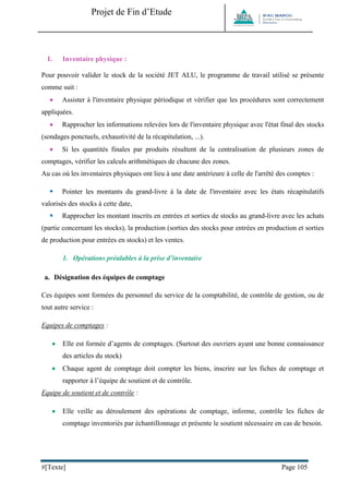 Projet de Fin d’Etude 
#[Texte] Page 105 
I. Inventaire physique : 
Pour pouvoir valider le stock de la société JET ALU, le programme de travail utilisé se présente comme suit : 
 Assister à l'inventaire physique périodique et vérifier que les procédures sont correctement appliquées. 
 Rapprocher les informations relevées lors de l'inventaire physique avec l'état final des stocks (sondages ponctuels, exhaustivité de la récapitulation, ...). 
 Si les quantités finales par produits résultent de la centralisation de plusieurs zones de comptages, vérifier les calculs arithmétiques de chacune des zones. 
Au cas où les inventaires physiques ont lieu à une date antérieure à celle de l'arrêté des comptes : 
 Pointer les montants du grand-livre à la date de l'inventaire avec les états récapitulatifs valorisés des stocks à cette date, 
 Rapprocher les montant inscrits en entrées et sorties de stocks au grand-livre avec les achats (partie concernant les stocks), la production (sorties des stocks pour entrées en production et sorties de production pour entrées en stocks) et les ventes. 
1. Opérations préalables à la prise d’inventaire 
a. Désignation des équipes de comptage 
Ces équipes sont formées du personnel du service de la comptabilité, de contrôle de gestion, ou de tout autre service : 
Equipes de comptages : 
 Elle est formée d’agents de comptages. (Surtout des ouvriers ayant une bonne connaissance des articles du stock) 
 Chaque agent de comptage doit compter les biens, inscrire sur les fiches de comptage et rapporter à l’équipe de soutient et de contrôle. 
Equipe de soutient et de contrôle : 
 Elle veille au déroulement des opérations de comptage, informe, contrôle les fiches de comptage inventoriés par échantillonnage et présente le soutient nécessaire en cas de besoin.  