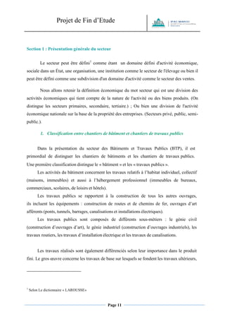 Projet de Fin d’Etude 
Page 11 
Section 1 : Présentation générale du secteur 
Le secteur peut être défini1 comme étant un domaine défini d'activité économique, sociale dans un État, une organisation, une institution comme le secteur de l'élevage ou bien il peut être défini comme une subdivision d'un domaine d'activité comme le secteur des ventes. 
Nous allons retenir la définition économique du mot secteur qui est une division des activités économiques qui tient compte de la nature de l'activité ou des biens produits. (On distingue les secteurs primaires, secondaire, tertiaire.) ; Ou bien une division de l'activité économique nationale sur la base de la propriété des entreprises. (Secteurs privé, public, semi- public.). 
1. Classification entre chantiers de bâtiment et chantiers de travaux publics 
Dans la présentation du secteur des Bâtiments et Travaux Publics (BTP), il est primordial de distinguer les chantiers de bâtiments et les chantiers de travaux publics. 
Une première classification distingue le « bâtiment » et les « travaux publics ». 
Les activités du bâtiment concernent les travaux relatifs à l’habitat individuel, collectif (maisons, immeubles) et aussi à l’hébergement professionnel (immeubles de bureaux, commerciaux, scolaires, de loisirs et hôtels). 
Les travaux publics se rapportent à la construction de tous les autres ouvrages, ils incluent les équipements : construction de routes et de chemins de fer, ouvrages d’art afférents (ponts, tunnels, barrages, canalisations et installations électriques). 
Les travaux publics sont composés de différents sous-métiers : le génie civil (construction d’ouvrages d’art), le génie industriel (construction d’ouvrages industriels), les travaux routiers, les travaux d’installation électrique et les travaux de canalisations. 
Les travaux réalisés sont également différenciés selon leur importance dans le produit fini. Le gros oeuvre concerne les travaux de base sur lesquels se fondent les travaux ultérieurs, 
1 Selon Le dictionnaire « LAROUSSE»  