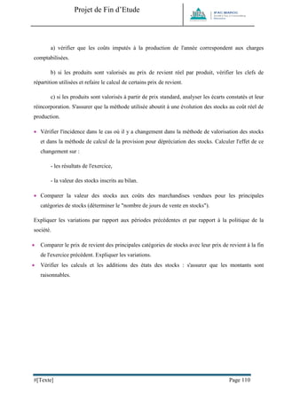 Projet de Fin d’Etude 
#[Texte] Page 110 
a) vérifier que les coûts imputés à la production de l'année correspondent aux charges comptabilisées. 
b) si les produits sont valorisés au prix de revient réel par produit, vérifier les clefs de répartition utilisées et refaire le calcul de certains prix de revient. 
c) si les produits sont valorisés à partir de prix standard, analyser les écarts constatés et leur réincorporation. S'assurer que la méthode utilisée aboutit à une évolution des stocks au coût réel de production. 
 Vérifier l'incidence dans le cas où il y a changement dans la méthode de valorisation des stocks et dans la méthode de calcul de la provision pour dépréciation des stocks. Calculer l'effet de ce changement sur : 
- les résultats de l'exercice, 
- la valeur des stocks inscrits au bilan. 
 Comparer la valeur des stocks aux coûts des marchandises vendues pour les principales catégories de stocks (déterminer le "nombre de jours de vente en stocks"). 
Expliquer les variations par rapport aux périodes précédentes et par rapport à la politique de la société. 
 Comparer le prix de revient des principales catégories de stocks avec leur prix de revient à la fin de l'exercice précédent. Expliquer les variations. 
 Vérifier les calculs et les additions des états des stocks : s'assurer que les montants sont raisonnables. 
 