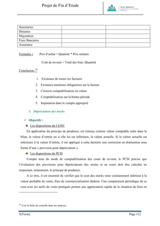 Projet de Fin d’Etude 
#[Texte] Page 112 
Surestaries 
Douanes 
Majoration 
Frais Bancaires 
Assurance 
Formules : Prix d’achat = Quantité * Prix unitaire 
Coût de revient = Total des frais /Quantité 
Conclusion :26 
1. Existence de toutes les factures 
2. Existence mentions obligatoires sur la facture 
3. Correcte comptabilisation en valeur 
4. Comptabilisation sur la bonne période 
5. Imputation dans le compte approprié 
3. Dépréciation des stocks 
 Objectifs : 
Les dispositions du CGNC 
En application du principe de prudence, est retenue comme valeur comptable nette dans le bilan, la valeur d’entrée ou si elle lui est inférieure, la valeur actuelle. Si la valeur actuelle est inferieure à la valeur d’entrée, il est appliqué à cette dernière une correction en diminution sous forme d’une « provision pour dépréciation ». 
Les dispositions du PCSI 
Compte tenu du mode de comptabilisation des couts de revient, le PCSI précise que l’évaluation des provisions pour dépréciations des stocks et en cours doit être calculée en respectant, notamment, le principe de prudence. 
A ce titre, il est essentiel de vérifier que le cout des stocks reste constamment inferieur à la valeur probable de vente, frais de commercialisation déduite. Une comparaison périodique de ce cout avec les tarifs de vente pratiqués permet une appréciation rapide de la situation du bien en 
26 Voir la fiche de contrôle dans les annexes  