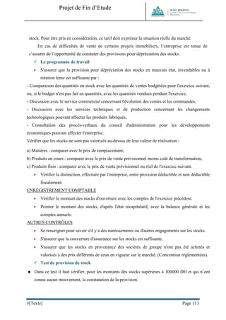 Projet de Fin d’Etude 
#[Texte] Page 113 
stock. Pour être pris en considération, ce tarif doit exprimer la situation réelle du marché. 
En cas de difficultés de vente de certains projets immobiliers, l’entreprise est tenue de s’assurer de l’opportunité de constater des provisions pour dépréciation des stocks. 
 Le programme de travail 
 S'assurer que la provision pour dépréciation des stocks en mauvais état, invendables ou à rotation lente est suffisante par : 
- Comparaison des quantités en stock avec les quantités de ventes budgétées pour l'exercice suivant, ou, si le budget n'est pas fait en quantités, avec les quantités vendues pendant l'exercice, 
- Discussion avec le service commercial concernant l'évolution des ventes et les commandes, 
- Discussion avec les services techniques et de production concernant les changements technologiques pouvant affecter les produits fabriqués, 
- Consultation des procès-verbaux du conseil d'administration pour les développements économiques pouvant affecter l'entreprise. 
Vérifier que les stocks ne sont pas valorisés au-dessus de leur valeur de réalisation : 
a) Matières : comparer avec le prix de remplacement, 
b) Produits en cours : comparer avec le prix de vente prévisionnel moins coût de transformation, 
c) Produits finis : comparer avec le prix de vente prévisionnel ou réel de l'exercice suivant. 
 Vérifier la distinction, effectuée par l'entreprise, entre provision déductible et non déductible fiscalement. 
ENREGISTREMENT COMPTABLE 
 Vérifier le montant des stocks d'ouverture avec les comptes de l'exercice précédent. 
 Pointer le montant des stocks, d'après l'état récapitulatif, avec la balance générale et les comptes annuels. 
AUTRES CONTRÔLES 
 Se renseigner pour savoir s'il y a des nantissements ou d'autres engagements sur les stocks. 
 S'assurer que la couverture d'assurance sur les stocks est suffisante. 
 S'assurer que les stocks en provenance des sociétés de groupe n'ont pas été achetés et valorisés à des prix différents de ceux en vigueur sur le marché. (Convention réglementées). 
 Test de provision de stock 
 Dans ce test il faut vérifier, pour les montants des stocks supérieurs à 100000 DH et qui n’ont connu aucun mouvement, la constatation de la provision.  