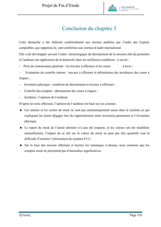Projet de Fin d’Etude 
#[Texte] Page 116 
Conclusion du chapitre 3 
Cette démarche a été élaborée conformément aux normes publiées par l’ordre des Experts comptables, qui rappelons le, sont conformes aux normes d’audit international. 
Elle a été développée suivant l’ordre chronologique du déroulement de la mission afin de permettre à l’auditeur une application de la démarche dans les meilleures conditions ; à savoir : 
- Prise de connaissance générale : les travaux à effectuer et les zones à lever ; 
- Evaluation du contrôle interne : travaux à effectuer et délimitation des incidences des zones à risques ; 
- Inventaire physique : condition de déroulement et travaux à effectuer ; 
- Contrôle des comptes : dénouement des zones à risques ; 
- Synthèse ; l’opinion de l’auditeur 
D’après les tests effectués, l’opinion de l’auditeur est basé sur ces constats : 
 Les entrées et les sorties de stock ne sont pas automatiquement saisie dans le système ce qui expliquent les écarts dégagés lors du rapprochement entre inventaire permanent et l’inventaire physique. 
 Le report du stock de l’année dernière n’a pas été respecté, et les valeurs ont été modifiées manuellement, l’impact de ce fait sur la valeur du stock ne peut pas être quantifié veut la difficulté d’extraire l’information du système F111. 
 Sur la base des travaux effectués et hormis les remarques ci-dessus, nous estimons que les comptes stock ne présentent pas d’anomalies significatives. 
 