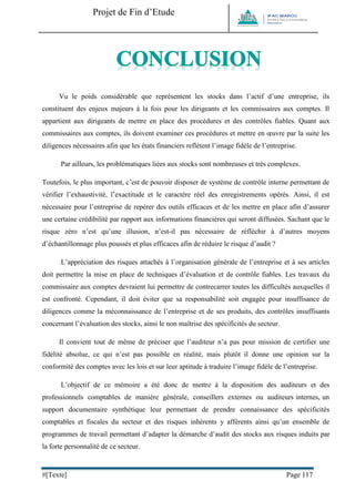 Projet de Fin d’Etude 
#[Texte] Page 117 
Vu le poids considérable que représentent les stocks dans l’actif d’une entreprise, ils constituent des enjeux majeurs à la fois pour les dirigeants et les commissaires aux comptes. Il appartient aux dirigeants de mettre en place des procédures et des contrôles fiables. Quant aux commissaires aux comptes, ils doivent examiner ces procédures et mettre en oeuvre par la suite les diligences nécessaires afin que les états financiers reflètent l’image fidèle de l’entreprise. 
Par ailleurs, les problématiques liées aux stocks sont nombreuses et très complexes. 
Toutefois, le plus important, c’est de pouvoir disposer de système de contrôle interne permettant de vérifier l’exhaustivité, l’exactitude et le caractère réel des enregistrements opérés. Ainsi, il est nécessaire pour l’entreprise de repérer des outils efficaces et de les mettre en place afin d’assurer une certaine crédibilité par rapport aux informations financières qui seront diffusées. Sachant que le risque zéro n’est qu’une illusion, n’est-il pas nécessaire de réfléchir à d’autres moyens d’échantillonnage plus poussés et plus efficaces afin de réduire le risque d’audit ? 
L’appréciation des risques attachés à l’organisation générale de l’entreprise et à ses articles doit permettre la mise en place de techniques d’évaluation et de contrôle fiables. Les travaux du commissaire aux comptes devraient lui permettre de contrecarrer toutes les difficultés auxquelles il est confronté. Cependant, il doit éviter que sa responsabilité soit engagée pour insuffisance de diligences comme la méconnaissance de l’entreprise et de ses produits, des contrôles insuffisants concernant l’évaluation des stocks, ainsi le non maîtrise des spécificités du secteur. 
Il convient tout de même de préciser que l’auditeur n’a pas pour mission de certifier une fidélité absolue, ce qui n’est pas possible en réalité, mais plutôt il donne une opinion sur la conformité des comptes avec les lois et sur leur aptitude à traduire l’image fidèle de l’entreprise. 
L’objectif de ce mémoire a été donc de mettre à la disposition des auditeurs et des professionnels comptables de manière générale, conseillers externes ou auditeurs internes, un support documentaire synthétique leur permettant de prendre connaissance des spécificités comptables et fiscales du secteur et des risques inhérents y afférents ainsi qu’un ensemble de programmes de travail permettant d’adapter la démarche d’audit des stocks aux risques induits par la forte personnalité de ce secteur.  