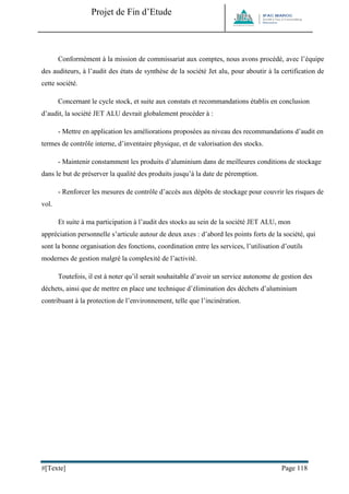 Projet de Fin d’Etude 
#[Texte] Page 118 
Conformément à la mission de commissariat aux comptes, nous avons procédé, avec l’équipe des auditeurs, à l’audit des états de synthèse de la société Jet alu, pour aboutir à la certification de cette société. 
Concernant le cycle stock, et suite aux constats et recommandations établis en conclusion d’audit, la société JET ALU devrait globalement procéder à : 
- Mettre en application les améliorations proposées au niveau des recommandations d’audit en termes de contrôle interne, d’inventaire physique, et de valorisation des stocks. 
- Maintenir constamment les produits d’aluminium dans de meilleures conditions de stockage dans le but de préserver la qualité des produits jusqu’à la date de péremption. 
- Renforcer les mesures de contrôle d’accès aux dépôts de stockage pour couvrir les risques de vol. 
Et suite à ma participation à l’audit des stocks au sein de la société JET ALU, mon appréciation personnelle s’articule autour de deux axes : d’abord les points forts de la société, qui sont la bonne organisation des fonctions, coordination entre les services, l’utilisation d’outils modernes de gestion malgré la complexité de l’activité. 
Toutefois, il est à noter qu’il serait souhaitable d’avoir un service autonome de gestion des déchets, ainsi que de mettre en place une technique d’élimination des déchets d’aluminium contribuant à la protection de l’environnement, telle que l’incinération. 
 