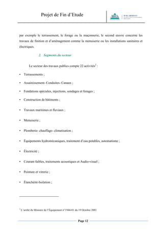 Projet de Fin d’Etude 
Page 12 
par exemple le terrassement, le forage ou la maçonnerie, le second oeuvre concerne les travaux de finition et d’aménagement comme la menuiserie ou les installations sanitaires et électriques. 
2. Segments du secteur 
Le secteur des travaux publics compte 22 activités2 : 
• Terrassements ; 
• Assainissement- Conduites- Canaux ; 
• Fondations spéciales, injections, sondages et forages ; 
• Construction de bâtiments ; 
• Travaux maritimes et fluviaux ; 
• Menuiserie ; 
• Plomberie- chauffage- climatisation ; 
• Équipements hydromécaniques, traitement d’eau potables, automatisme ; 
• Électricité ; 
• Courant faibles, traitements acoustiques et Audio-visuel ; 
• Peinture et vitrerie ; 
• Étanchéité-Isolation ; 
2 L’arrêté du Ministre de l’Équipement n°1944-01 du 19 Octobre 2001  