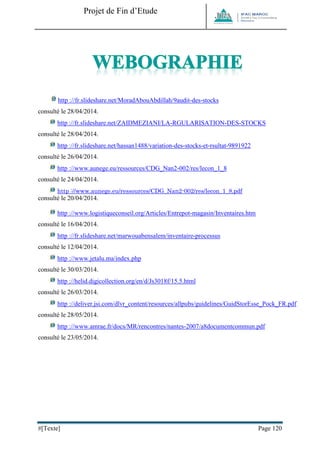 Projet de Fin d’Etude 
#[Texte] Page 120 
http ://fr.slideshare.net/MoradAbouAbdillah/9audit-des-stocks 
consulté le 28/04/2014. 
http ://fr.slideshare.net/ZAIDMEZIANI/LA-RGULARISATION-DES-STOCKS 
consulté le 28/04/2014. 
http ://fr.slideshare.net/hassan1488/variation-des-stocks-et-rsultat-9891922 
consulté le 26/04/2014. 
http ://www.aunege.eu/ressources/CDG_Nan2-002/res/lecon_1_8 
consulté le 24/04/2014. 
http ://www.aunege.eu/ressources/CDG_Nan2-002/res/lecon_1_8.pdf 
consulté le 20/04/2014. 
http ://www.logistiqueconseil.org/Articles/Entrepot-magasin/Inventaires.htm 
consulté le 16/04/2014. 
http ://fr.slideshare.net/marwouabensalem/inventaire-processus 
consulté le 12/04/2014. 
http ://www.jetalu.ma/index.php 
consulté le 30/03/2014. 
http ://helid.digicollection.org/en/d/Js3018f/15.5.html 
consulté le 26/03/2014. 
http ://deliver.jsi.com/dlvr_content/resources/allpubs/guidelines/GuidStorEsse_Pock_FR.pdf 
consulté le 28/05/2014. 
http ://www.amrae.fr/docs/MR/rencontres/nantes-2007/a8documentcommun.pdf 
consulté le 23/05/2014.  