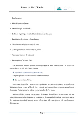 Projet de Fin d’Etude 
Page 13 
• Revêtements ; 
• Platerie-hauts plafonds ; 
• Monte-charges, ascenseurs ; 
• Isolation frigorifique et installations de chambres froides ; 
• Installations de cuisines et buanderies ; 
• Signalisation et équipements de la route ; 
• Aménagements des places vertes et jardins ; 
• Travaux artisanaux de bâtiments ; 
• Construction d’ouvrage d’art. 
Les principales activités peuvent être regroupées en deux sous-secteurs : le secteur du bâtiment et le secteur des travaux publics. 
 Le secteur des bâtiments ou Immobilier : 
Les principales activités du secteur des bâtiments sont : 
Les travaux immobiliers 
Les travaux immobiliers peuvent être exercés dans un cadre professionnel ou simplement à titre occasionnel et sans qu'il y ait lieu à considérer si les matériaux, objets ou appareils sont fournis par l'entrepreneur lui-même, ou par le maître de l'ouvrage. 
Sont considérées comme entrepreneurs de travaux immobiliers, les personnes qui, au moyen d'une entreprise disposant du personnel et du matériel nécessaires, mettent en oeuvre des matériaux destinés à la construction, à l'entretien, à la réparation ou à la transformation d'immeubles.  