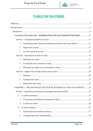Projet de Fin d’Etude 
#[Texte] Page 134 
Dédicaces ...................................................................................................................................................... 5 
Remerciement ................................................................................................................................................ 6 
Introduction ............................................................................................................................................... 8 
CHAPITRE PRELIMINAIRE : GENERALITES SUR LES CONCEPTS DE BASE .................. 10 
Section 1 : Présentation générale du secteur .................................................................................... 11 
1. Classification entre chantiers de bâtiment et chantiers de travaux publics ....................... 11 
2. Segments du secteur .......................................................................................................... 12 
3. Les intervenants du secteur : ............................................................................................. 15 
Section 2 : Présentation du métier d’audit ....................................................................................... 16 
1. Définitions de l’audit ......................................................................................................... 17 
2. Les objectifs ou les assertions d’audit ............................................................................... 17 
3. Distinction de l’audit avec les disciplines voisines ........................................................... 18 
Section 3 : Rappels des concepts de base sur les stocks .................................................................. 20 
1. Définition ........................................................................................................................... 20 
2. Typologie des stocks ......................................................................................................... 21 
3. Particularités des stocks ..................................................................................................... 22 
CHAPITRE 1 : SPECIFICITES DU SECTEUR DU BATIMENT ET TRAVAUX PUBLICS ........ 24 
Section 1 : Spécificités économiques et juridiques du secteur du BTP ........................................... 25 
I. Le cadre économique ............................................................................................................ 25 
1. L’inexistence de standards et la présence d’aléas.............................................................. 25 
2. La durée du contrat ............................................................................................................ 26 
II. Le cadre juridique .................................................................................................................. 26 
1. Classification des marchés de travaux ............................................................................... 27 
2. Le régime spécial des responsabilités ................................................................................ 28  