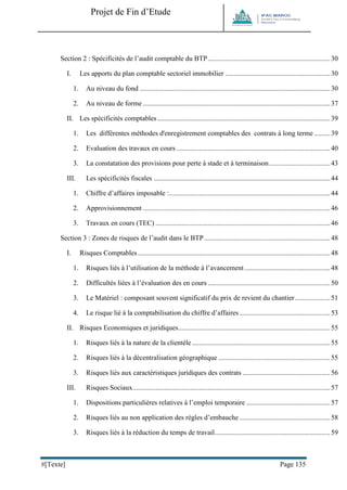 Projet de Fin d’Etude 
#[Texte] Page 135 
Section 2 : Spécificités de l’audit comptable du BTP ...................................................................... 30 
I. Les apports du plan comptable sectoriel immobilier ............................................................ 30 
1. Au niveau du fond ............................................................................................................. 30 
2. Au niveau de forme ........................................................................................................... 37 
II. Les spécificités comptables ................................................................................................... 39 
1. Les différentes méthodes d'enregistrement comptables des contrats à long terme ......... 39 
2. Evaluation des travaux en cours ........................................................................................ 40 
3. La constatation des provisions pour perte à stade et à terminaison ................................... 43 
III. Les spécificités fiscales ..................................................................................................... 44 
1. Chiffre d’affaires imposable : ............................................................................................ 44 
2. Approvisionnement ........................................................................................................... 46 
3. Travaux en cours (TEC) .................................................................................................... 46 
Section 3 : Zones de risques de l’audit dans le BTP ........................................................................ 48 
I. Risques Comptables .............................................................................................................. 48 
1. Risques liés à l’utilisation de la méthode à l’avancement ................................................. 48 
2. Difficultés liées à l’évaluation des en cours ...................................................................... 50 
3. Le Matériel : composant souvent significatif du prix de revient du chantier .................... 51 
4. Le risque lié à la comptabilisation du chiffre d’affaires .................................................... 53 
II. Risques Economiques et juridiques ....................................................................................... 55 
1. Risques liés à la nature de la clientèle ............................................................................... 55 
2. Risques liés à la décentralisation géographique ................................................................ 55 
3. Risques liés aux caractéristiques juridiques des contrats .................................................. 56 
III. Risques Sociaux ................................................................................................................. 57 
1. Dispositions particulières relatives à l’emploi temporaire ................................................ 57 
2. Risques liés au non application des règles d’embauche .................................................... 58 
3. Risques liés à la réduction du temps de travail .................................................................. 59  