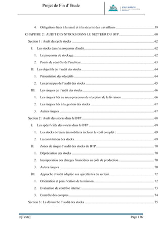 Projet de Fin d’Etude 
#[Texte] Page 136 
4. Obligations liées à la santé et à la sécurité des travailleurs ............................................... 59 
CHAPITRE 2 : AUDIT DES STOCKS DANS LE SECTEUR DU BTP ........................................... 60 
Section 1 : Audit du cycle stocks ..................................................................................................... 62 
I. Les stocks dans le processus d'audit ...................................................................................... 62 
1. Le processus de stockage ................................................................................................... 62 
2. Points de contrôle de l'auditeur .......................................................................................... 63 
II. Les objectifs de l’audit des stocks ......................................................................................... 64 
1. Présentation des objectifs .................................................................................................. 64 
2. Les principes de l’audit des stocks .................................................................................... 65 
III. Les risques de l’audit des stocks ........................................................................................ 66 
1. Les risques liés au sous-processus de réception de la livraison ........................................ 66 
2. Les risques liés à la gestion des stocks .............................................................................. 67 
3. Autres risques .................................................................................................................... 67 
Section 2 : Audit des stocks dans le BTP ......................................................................................... 68 
I. Les spécificités des stocks dans le BTP ................................................................................ 69 
1. Les stocks de biens immobiliers incluent le coût complet : .............................................. 69 
2. La constitution des stocks .................................................................................................. 69 
II. Zones de risque d’audit des stocks du BTP ....................................................................... 70 
1. Dépréciation des stocks ..................................................................................................... 70 
2. Incorporation des charges financières au coût de production ............................................ 70 
3. Autres risques .................................................................................................................... 70 
III. Approche d’audit adaptée aux spécificités du secteur ....................................................... 72 
1. Orientation et planification de la mission .......................................................................... 72 
2. Evaluation du contrôle interne : ......................................................................................... 73 
3. Contrôle des comptes ......................................................................................................... 74 
Section 3 : La démarche d’audit des stocks ..................................................................................... 75  