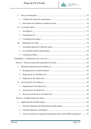 Projet de Fin d’Etude 
#[Texte] Page 137 
I. Prise de connaissance ............................................................................................................ 76 
1. L’Objectif de la prise de connaissance .............................................................................. 76 
2. Intervention de l’auditeur en matière de stock .................................................................. 76 
II. Le contrôle interne ................................................................................................................ 77 
1. Son Objectif : ..................................................................................................................... 77 
2. Evaluation du CI : .............................................................................................................. 77 
3. L’évaluation des risques : .................................................................................................. 78 
III. Réalisation de l’audit : ....................................................................................................... 78 
1. Les grandes phases de l’audit des stocks ........................................................................... 79 
2. Les contrôles relatifs à chaque phase................................................................................. 79 
3. Conclusion d’audit : ........................................................................................................... 81 
CHAPITRE 3 : ETUDE DE CAS « JET ALU » ................................................................................. 82 
Section 1 : Prise de connaissance générale de la société .................................................................. 84 
I. Présentation générale de jet alu Maroc sa ............................................................................. 84 
1. Renseignements à caractère général .................................................................................. 84 
2. Historique de Jet Alu Maroc SA ........................................................................................ 87 
3. Filiales de Jet Alu Maroc SA ............................................................................................. 89 
II. Activité de JET ALU Maroc sa ............................................................................................. 89 
1. Organisation Jet Alu Maroc SA ......................................................................................... 89 
2. Activité de Jet Alu Maroc SA ............................................................................................ 90 
3. Secteurs d’activité de Jet Alu Maroc SA ........................................................................... 92 
Section 2 : Contrôle interne des stocks ............................................................................................ 95 
I. Appréciation du contrôle interne ........................................................................................... 95 
1. Prise de connaissance du dispositif de contrôle interne .................................................... 95 
2. Contrôles généraux et spécifiques ..................................................................................... 96 
3. Test de contrôle sur le respect de la procédure achat-stock de MP et fournitures ............ 97  