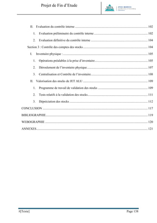 Projet de Fin d’Etude 
#[Texte] Page 138 
II. Evaluation du contrôle interne ............................................................................................ 102 
1. Evaluation préliminaire du contrôle interne .................................................................... 102 
2. Evaluation définitive du contrôle interne ........................................................................ 104 
Section 3 : Contrôle des comptes des stocks .................................................................................. 104 
I. Inventaire physique : ........................................................................................................... 105 
1. Opérations préalables à la prise d’inventaire ................................................................... 105 
2. Déroulement de l’inventaire physique ............................................................................. 107 
3. Centralisation et Contrôle de l’inventaire ........................................................................ 108 
II. Valorisation des stocks de JET ALU .................................................................................. 109 
1. Programme de travail de validation des stocks ............................................................... 109 
2. Tests relatifs à la validation des stocks ............................................................................ 111 
3. Dépréciation des stocks ................................................................................................... 112 
CONCLUSION ..................................................................................................................................... 117 
BIBLIOGRAPHIE ................................................................................................................................. 119 
WEBOGRAPHIE .................................................................................................................................. 120 
ANNEXES ............................................................................................................................................. 121 