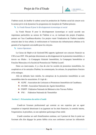 Projet de Fin d’Etude 
Page 16 
l’habitat social, de doubler le rythme actuel de production de l’habitat social de concert avec le secteur privé et de dynamiser les programmes de résorption de l’habitat précaire. 
 Le Fonds Hassan II pour le développement économique et social 
Le Fonds Hassan II pour le développement économique et social accorde une importance particulière au secteur de l’habitat et ce, en instituant des projets d’ampleur, portant sur l’axe Casablanca-Kenitra. Ces projets visent l’éradication de l’habitat insalubre enraciné dans le tissu urbain, le renforcement et l’extension des infrastructures urbaines et la garantie d’un logement convenable pour les citoyens. 
 Autres Operateurs 
La Caisse de Dépôt et de Gestion(CDG) apporte également son concours financier au CIH et aux OST. Elle participe directement au développement de la promotion immobilière, à travers ses filiales : la Compagnie Générale Immobilière, la Compagnie Immobilière et Foncière Marocaine et la Société de Promotion de l’Habitat Locatif. 
Outre ces intervenants, il y a lieu de citer les sociétés de promotion immobilière, les coopératives et les amicales d’habitat, les commerçants, les artisans, les propriétaires fonciers et les ménages. 
Afin de défendre leurs intérêts, les entreprises de la promotion immobilière se sont rassemblées dans les associations. Il s’agit de : 
ALPIC : Association des Lotisseurs et Promoteurs Immobiliers de Casablanca 
ANAIM : Association Nationale des Agents Immobiliers 
FNBTP : Fédération Nationale du Bâtiment et des Travaux Publics 
FNI : Fédération Nationale de l’Immobilier 
Section 2 : Présentation du métier d’audit L'audit est l'examen professionnel qui consiste en une expertise par un agent compétent et impartial aboutissant à un jugement sur les états financiers, le contrôle interne, l'organisation, la procédure, ou une opération quelconque d'une entité. L'audit constitue un outil d'amélioration continue, car il permet de faire le point sur l'existant afin d'en dégager les points faibles et/ou non conformes (suivant les référentiels  