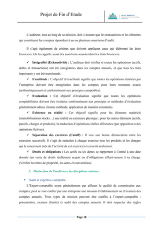 Projet de Fin d’Etude 
Page 18 
L’auditeur, tout au long de sa mission, doit s’assurer que les transactions et les éléments qui constituent les comptes répondent à un ou plusieurs assertions d’audit. 
Il s’agit également de critères que doivent appliquer ceux qui élaborent les états financiers. On les appelle aussi des assertions sous-tendant les états financiers. 
 Intégralité (Exhaustivité) : L’auditeur doit vérifier si toutes les opérations (actifs, dettes et transactions) ont été enregistrées dans les comptes annuels, et que tous les faits importants y ont été mentionnés. 
 Exactitude : L’objectif d’exactitude signifie que toutes les opérations réalisées par l’entreprise doivent être enregistrées dans les comptes pour leurs montants exacts (arithmétiquement et conformément aux principes comptables). 
 Evaluation : Cet objectif d’évaluation signifie que toutes les opérations comptabilisées doivent être évaluées conformément aux principes et méthodes d’évaluation généralement admis. (bonne méthode, application de manière constante). 
 Existence ou réalité : Cet objectif signifie pour les éléments matériels (immobilisations stocks…) une réalité ou existence physique ; pour les autres éléments (actifs, passifs, charges et produits), la traduction d’opérations réelles effectuées (par opposition à des opérations fictives). 
 Séparation des exercices (Cutoff) : Il vise une bonne démarcation entre les exercices successifs. Il s’agit de rattacher à chaque exercice tous les produits et les charges qui le concernent (nés de l’activité de cet exercice) et ceux-là seulement. 
 Droits et obligations : Les actifs ou les dettes se rapportent à l’entité à une date donnée (en vertu de droits réellement acquis ou d’obligations effectivement à sa charge. (Vérifier les titres de propriété, les actes et conventions). 
3. Distinction de l’audit avec les disciplines voisines 
 Audit et expertise comptable L’Expert-comptable ayant généralement par ailleurs la qualité de commissaire aux comptes, peut se voir confier par une entreprise une mission d’établissement ou d’examen des comptes annuels. Trois types de mission peuvent être confiés à l’expert-comptable : présentation, examen (limité) et audit des comptes annuels. Il doit respecter des règles  