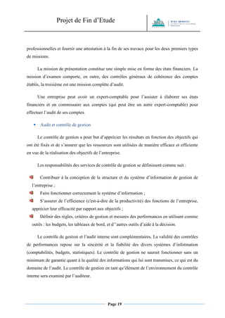 Projet de Fin d’Etude 
Page 19 
professionnelles et fournir une attestation à la fin de ses travaux pour les deux premiers types de missions. La mission de présentation constitue une simple mise en forme des états financiers. La mission d’examen comporte, en outre, des contrôles généraux de cohérence des comptes établis, la troisième est une mission complète d’audit. Une entreprise peut avoir un expert-comptable pour l’assister à élaborer ses états financiers et un commissaire aux comptes (qui peut être un autre expert-comptable) pour effectuer l’audit de ses comptes.  Audit et contrôle de gestion Le contrôle de gestion a pour but d’apprécier les résultats en fonction des objectifs qui ont été fixés et de s’assurer que les ressources sont utilisées de manière efficace et efficiente en vue de la réalisation des objectifs de l’entreprise. Les responsabilités des services de contrôle de gestion se définissent comme suit : 
Contribuer à la conception de la structure et du système d’information de gestion de l’entreprise ; 
Faire fonctionner correctement le système d’information ; 
S’assurer de l’efficience (c'est-à-dire de la productivité) des fonctions de l’entreprise, apprécier leur efficacité par rapport aux objectifs ; 
Définir des règles, critères de gestion et mesures des performances en utilisant comme outils : les budgets, les tableaux de bord, et d’’autres outils d’aide à la décision. Le contrôle de gestion et l’audit interne sont complémentaires. La validité des contrôles de performances repose sur la sincérité et la fiabilité des divers systèmes d’information (comptabilités, budgets, statistiques). Le contrôle de gestion ne saurait fonctionner sans un minimum de garantie quant à la qualité des informations qui lui sont transmises, ce qui est du domaine de l’audit. Le contrôle de gestion en tant qu’élément de l’environnement du contrôle interne sera examiné par l’auditeur.  