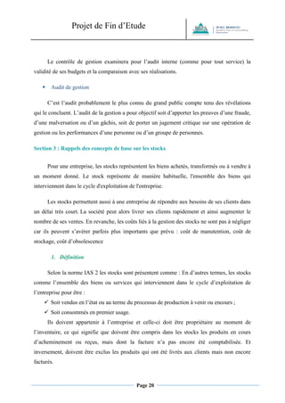 Projet de Fin d’Etude 
Page 20 
Le contrôle de gestion examinera pour l’audit interne (comme pour tout service) la validité de ses budgets et la comparaison avec ses réalisations.  Audit de gestion C’est l’audit probablement le plus connu du grand public compte tenu des révélations qui le concluent. L’audit de la gestion a pour objectif soit d’apporter les preuves d’une fraude, d’une malversation ou d’un gâchis, soit de porter un jugement critique sur une opération de gestion ou les performances d’une personne ou d’un groupe de personnes. 
Section 3 : Rappels des concepts de base sur les stocks Pour une entreprise, les stocks représentent les biens achetés, transformés ou à vendre à un moment donné. Le stock représente de manière habituelle, l'ensemble des biens qui interviennent dans le cycle d'exploitation de l'entreprise. Les stocks permettent aussi à une entreprise de répondre aux besoins de ses clients dans un délai très court. La société peut alors livrer ses clients rapidement et ainsi augmenter le nombre de ses ventes. En revanche, les coûts liés à la gestion des stocks ne sont pas à négliger car ils peuvent s’avérer parfois plus importants que prévu : coût de manutention, coût de stockage, coût d’obsolescence 
1. Définition 
Selon la norme IAS 2 les stocks sont présentent comme : En d’autres termes, les stocks comme l’ensemble des biens ou services qui interviennent dans le cycle d’exploitation de l’entreprise pour être : 
 Soit vendus en l’état ou au terme du processus de production à venir ou encours ; 
 Soit consommés en premier usage. 
Ils doivent appartenir à l’entreprise et celle-ci doit être propriétaire au moment de l’inventaire, ce qui signifie que doivent être compris dans les stocks les produits en cours d’acheminement ou reçus, mais dont la facture n’a pas encore été comptabilisée. Et inversement, doivent être exclus les produits qui ont été livrés aux clients mais non encore facturés.  