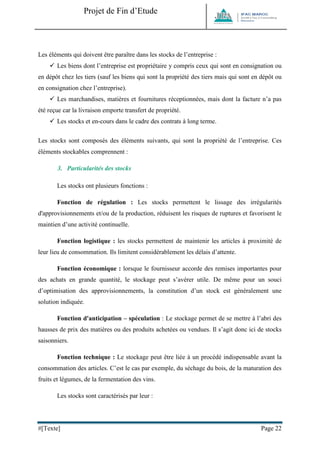 Projet de Fin d’Etude 
#[Texte] Page 22 
Les éléments qui doivent être paraître dans les stocks de l’entreprise : 
 Les biens dont l’entreprise est propriétaire y compris ceux qui sont en consignation ou en dépôt chez les tiers (sauf les biens qui sont la propriété des tiers mais qui sont en dépôt ou en consignation chez l’entreprise). 
 Les marchandises, matières et fournitures réceptionnées, mais dont la facture n’a pas été reçue car la livraison emporte transfert de propriété. 
 Les stocks et en-cours dans le cadre des contrats à long terme. 
Les stocks sont composés des éléments suivants, qui sont la propriété de l’entreprise. Ces éléments stockables comprennent : 
3. Particularités des stocks 
Les stocks ont plusieurs fonctions : 
Fonction de régulation : Les stocks permettent le lissage des irrégularités d'approvisionnements et/ou de la production, réduisent les risques de ruptures et favorisent le maintien d’une activité continuelle. 
Fonction logistique : les stocks permettent de maintenir les articles à proximité de leur lieu de consommation. Ils limitent considérablement les délais d’attente. 
Fonction économique : lorsque le fournisseur accorde des remises importantes pour des achats en grande quantité, le stockage peut s’avérer utile. De même pour un souci d’optimisation des approvisionnements, la constitution d’un stock est généralement une solution indiquée. 
Fonction d'anticipation – spéculation : Le stockage permet de se mettre à l’abri des hausses de prix des matières ou des produits achetées ou vendues. Il s’agit donc ici de stocks saisonniers. 
Fonction technique : Le stockage peut être liée à un procédé indispensable avant la consommation des articles. C’est le cas par exemple, du séchage du bois, de la maturation des fruits et légumes, de la fermentation des vins. 
Les stocks sont caractérisés par leur : 
 