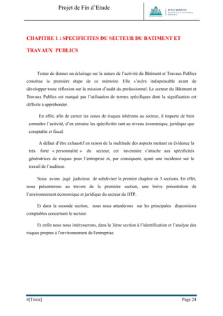 Projet de Fin d’Etude 
#[Texte] Page 24 
CHAPITRE 1 : SPECIFICITES DU SECTEUR DU BATIMENT ET TRAVAUX PUBLICS 
Tenter de donner un éclairage sur la nature de l’activité du Bâtiment et Travaux Publics constitue la première étape de ce mémoire. Elle s’avère indispensable avant de développer toute réflexion sur la mission d’audit du professionnel. Le secteur du Bâtiment et Travaux Publics est marqué par l’utilisation de termes spécifiques dont la signification est difficile à appréhender. 
En effet, afin de cerner les zones de risques inhérents au secteur, il importe de bien connaître l’activité, d’en extraire les spécificités tant au niveau économique, juridique que comptable et fiscal. 
A défaut d’être exhaustif en raison de la multitude des aspects mettant en évidence la très forte « personnalité » du secteur, cet inventaire s’attache aux spécificités génératrices de risques pour l’entreprise et, par conséquent, ayant une incidence sur le travail de l’auditeur. 
Nous avons jugé judicieux de subdiviser le premier chapitre en 3 sections. En effet, nous présenterons au travers de la première section, une brève présentation de l’environnement économique et juridique du secteur du BTP. 
Et dans la seconde section, nous nous attarderons sur les principales dispositions comptables concernant le secteur. 
Et enfin nous nous intéresserons, dans la 3ème section à l’identification et l’analyse des risques propres à l'environnement de l'entreprise. 
 