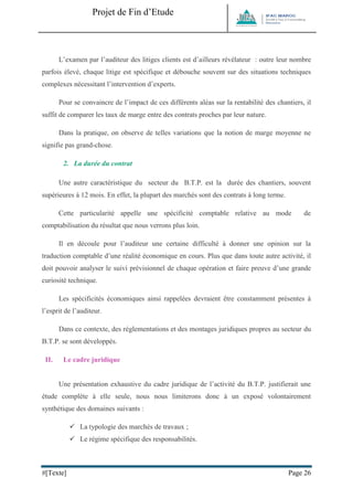 Projet de Fin d’Etude 
#[Texte] Page 26 
L’examen par l’auditeur des litiges clients est d’ailleurs révélateur : outre leur nombre parfois élevé, chaque litige est spécifique et débouche souvent sur des situations techniques complexes nécessitant l’intervention d’experts. Pour se convaincre de l’impact de ces différents aléas sur la rentabilité des chantiers, il suffit de comparer les taux de marge entre des contrats proches par leur nature. Dans la pratique, on observe de telles variations que la notion de marge moyenne ne signifie pas grand-chose. 
2. La durée du contrat Une autre caractéristique du secteur du B.T.P. est la durée des chantiers, souvent supérieures à 12 mois. En effet, la plupart des marchés sont des contrats à long terme. Cette particularité appelle une spécificité comptable relative au mode de comptabilisation du résultat que nous verrons plus loin. Il en découle pour l’auditeur une certaine difficulté à donner une opinion sur la traduction comptable d’une réalité économique en cours. Plus que dans toute autre activité, il doit pouvoir analyser le suivi prévisionnel de chaque opération et faire preuve d’une grande curiosité technique. Les spécificités économiques ainsi rappelées devraient être constamment présentes à l’esprit de l’auditeur. Dans ce contexte, des réglementations et des montages juridiques propres au secteur du B.T.P. se sont développés. 
II. Le cadre juridique 
Une présentation exhaustive du cadre juridique de l’activité du B.T.P. justifierait une étude complète à elle seule, nous nous limiterons donc à un exposé volontairement synthétique des domaines suivants :  La typologie des marchés de travaux ;  Le régime spécifique des responsabilités. 
 