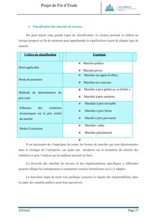 Projet de Fin d’Etude 
#[Texte] Page 27 
1. Classification des marchés de travaux On peut retenir cinq grands types de classification. Le lecteur pourrait se référer au lexique proposé en fin de mémoire pour appréhender la signification exacte de chaque type de marché. Critère de classification Typologie Droit applicable 
Marchés publics 
Marchés privés Mode de passation 
Marchés sur appel d’offres 
Marchés sur concours 
Marchés négociés Méthode de détermination du prix total 
Marchés à prix global ou «à forfait » 
Marchés à prix unitaires 
Marchés sur dépenses contrôlées Influence des variations économiques sur le prix initial du marché 
Marchés à prix révisable 
Marchés à prix ferme 
Marché à prix provisoire Mode d’exécution 
Marchés- cadre 
Marchés pluriannuels 
Marchés à tranches conditionnelles 
Il est nécessaire de s’imprégner de toutes les formes de marchés qui sont déterminantes dans la stratégie de l’entreprise, car ayant une incidence sur la formation du résultat des chantiers et pour l’analyse qu’un auditeur pourrait en faire. La diversité des marchés de travaux et des réglementations spécifiques y afférentes pourrait obliger les entrepreneurs à contourner certains formalismes ou à s’y adapter. La deuxième étape de notre tour juridique concerne le régime des responsabilités, dans le cadre des marchés publics aussi bien que privés.  
