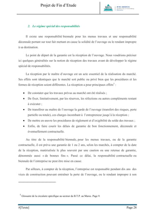 Projet de Fin d’Etude 
#[Texte] Page 28 
2. Le régime spécial des responsabilités Il existe une responsabilité biennale pour les menus travaux et une responsabilité décennale portant sur tout fait mettant en cause la solidité de l’ouvrage ou le rendant impropre à sa destination. Le point de départ de la garantie est la réception de l’ouvrage. Nous voudrions préciser ici quelques généralités sur la notion de réception des travaux avant de développer le régime spécial de responsabilités. La réception par le maître d’ouvrage est un acte essentiel de la réalisation du marché. Ses effets sont identiques que le marché soit public ou privé bien que les procédures et les formes de réception soient différentes. La réception a pour principaux effets3 :  De constater que les travaux prévus au marché ont été réalisés ;  De fixer, limitativement, par les réserves, les réfections ou autres compléments restant à exécuter ;  De transférer au maître de l’ouvrage la garde de l’ouvrage (transfert des risques, perte partielle ou totale), ces charges incombant à l’entrepreneur jusqu’à la réception ;  De mettre en oeuvre les procédures de règlement et d’exigibilité du solde des travaux ;  Enfin, de faire courir les délais de garantie de bon fonctionnement, décennale et éventuellement contractuelle. Au titre de la responsabilité biennale, pour les menus travaux, ou de la garantie contractuelle, il est prévu une garantie de 1 ou 2 ans, selon les marchés, à compter de la date de la réception, matérialisée le plus souvent par une caution ou une retenue de garantie, dénommée aussi « de bonnes fins ». Passé ce délai, la responsabilité contractuelle ou biennale de l’entreprise ne peut être mise en cause. Par ailleurs, à compter de la réception, l’entreprise est responsable pendant dix ans des vices de construction pouvant entraîner la perte de l’ouvrage, ou le rendant impropre à son 
3 Glossaire de la circulaire spécifique au secteur du B.T.P. au Maroc. Page 9. 
 