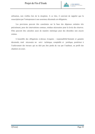 Projet de Fin d’Etude 
#[Texte] Page 29 
utilisation, non visibles lors de la réception. A ce titre, il convient de rappeler que la souscription par l’entrepreneur à une assurance décennale est obligatoire. Les provisions peuvent être constituées sur la base des dépenses estimées très précisément, pour des interventions connues, rendues nécessaires pour la levée des réserves. Elles peuvent être calculées aussi de manière statistique pour des désordres non encore connus. L’ensemble des obligations ci-dessus évoquées : responsabilité biennale et garantie décennale, rend nécessaire un suivi technique, comptable et juridique, postérieur à l’achèvement des travaux qui ne doit pas être perdu de vue par l’auditeur, au profit des chantiers en cours. 
 