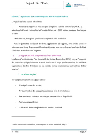 Projet de Fin d’Etude 
#[Texte] Page 30 
Section 2 : Spécificités de l’audit comptable dans le secteur du BTP 
L’objectif de cette section est double : 
- Présenter les apports du nouveau plan comptable sectoriel immobilier (P.C.S.I.), adopté par le Conseil National de la Comptabilité en mars 2003, tant au niveau du fond que de la forme ; 
- Présenter les principales spécificités comptables liées au secteur. 
Afin de permettre au lecteur de mieux appréhender ces apports, nous avons choisi de présenter sous forme de comparatif les dispositions du nouveau code avec les règles du Code Général de Normalisation Comptable. 
I. Les apports du plan comptable sectoriel immobilier 
Le champ d’application du Plan Comptable du Secteur Immobilier (PCSI) couvre l’ensemble des entreprises qui produisent ou achètent des locaux à usage professionnel ou des unités de logements ou des lots de terrains nus ou équipés, en vue notamment de leur vente ou de leur location.4 
1. Au niveau du fond 
Il s’agit principalement des aspects relatifs : 
- A la dépréciation des stocks ; 
- A l’incorporation des charges financières au coût de production ; 
- Aux traitements à réserver aux charges commerciales et de publicité ; 
- Aux honoraires et frais ; 
- Et enfin aux provisions pour travaux restant à effectuer. 
4 conseil national de la comptabilité, Plan comptable du secteur immobilier , Page 2  