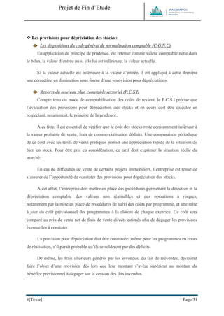 Projet de Fin d’Etude 
#[Texte] Page 31 
 Les provisions pour dépréciation des stocks : 
Les dispositions du code général de normalisation comptable (C.G.N.C) En application du principe de prudence, est retenue comme valeur comptable nette dans le bilan, la valeur d’entrée ou si elle lui est inférieure, la valeur actuelle. Si la valeur actuelle est inférieure à la valeur d’entrée, il est appliqué à cette dernière une correction en diminution sous forme d’une «provision pour dépréciation». 
Apports du nouveau plan comptable sectoriel (P.C.S.I) Compte tenu du mode de comptabilisation des coûts de revient, le P.C.S.I précise que l’évaluation des provisions pour dépréciation des stocks et en cours doit être calculée en respectant, notamment, le principe de la prudence. A ce titre, il est essentiel de vérifier que le coût des stocks reste constamment inférieur à la valeur probable de vente, frais de commercialisation déduits. Une comparaison périodique de ce coût avec les tarifs de vente pratiqués permet une appréciation rapide de la situation du bien en stock. Pour être pris en considération, ce tarif doit exprimer la situation réelle du marché. En cas de difficultés de vente de certains projets immobiliers, l’entreprise est tenue de s’assurer de l’opportunité de constater des provisions pour dépréciation des stocks. A cet effet, l’entreprise doit mettre en place des procédures permettant la détection et la dépréciation comptable des valeurs non réalisables et des opérations à risques, notamment par la mise en place de procédures de suivi des coûts par programme, et une mise à jour du coût prévisionnel des programmes à la clôture de chaque exercice. Ce coût sera comparé au prix de vente net de frais de vente directs estimés afin de dégager les provisions éventuelles à constater. La provision pour dépréciation doit être constituée, même pour les programmes en cours de réalisation, s’il paraît probable qu’ils se solderont par des déficits. De même, les frais ultérieurs générés par les invendus, du fait de méventes, devraient faire l’objet d’une provision dès lors que leur montant s’avère supérieur au montant du bénéfice prévisionnel à dégager sur la cession des dits invendus.  