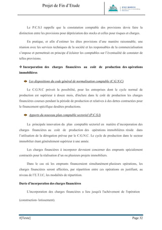 Projet de Fin d’Etude 
#[Texte] Page 32 
Le P.C.S.I rappelle que la constatation comptable des provisions devra faire la distinction entre les provisions pour dépréciation des stocks et celles pour risques et charges. En pratique, et afin d’estimer les dites provisions d’une manière raisonnable, une réunion avec les services techniques de la société et les responsables de la commercialisation s’impose et permettrait en principe d’éclairer les comptables sur l’éventualité de constater de telles provisions. 
 Incorporation des charges financières au coût de production des opérations immobilières 
Les dispositions du code général de normalisation comptable (C.G.N.C) 
Le C.G.N.C prévoit la possibilité, pour les entreprises dont le cycle normal de production est supérieur à douze mois, d'inclure dans le coût de production les charges financières courues pendant la période de production et relatives à des dettes contractées pour le financement spécifique desdites productions. 
Apports du nouveau plan comptable sectoriel (P.C.S.I) 
La principale innovation du plan comptable sectoriel en matière d’incorporation des charges financières au coût de production des opérations immobilières réside dans l’utilisation de la dérogation prévue par le C.G.N.C. Le cycle de production dans le secteur immobilier étant généralement supérieur à une année. Les charges financières à incorporer devraient concerner des emprunts spécialement contractés pour la réalisation d’un ou plusieurs projets immobiliers. Dans le cas où les emprunts financeraient simultanément plusieurs opérations, les charges financières seront affectées, par répartition entre ces opérations en justifiant, au niveau de l’E.T.I.C, les modalités de répartition. 
Durée d’incorporation des charges financières 
L'incorporation des charges financières a lieu jusqu'à l'achèvement de l'opération (construction- lotissement).  