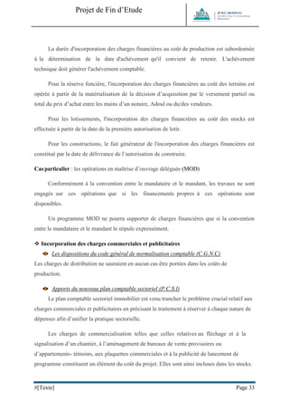 Projet de Fin d’Etude 
#[Texte] Page 33 
La durée d'incorporation des charges financières au coût de production est subordonnée à la détermination de la date d'achèvement qu'il convient de retenir. L'achèvement technique doit générer l'achèvement comptable. Pour la réserve foncière, l'incorporation des charges financières au coût des terrains est opérée à partir de la matérialisation de la décision d’acquisition par le versement partiel ou total du prix d’achat entre les mains d’un notaire, Adoul ou du/des vendeurs. Pour les lotissements, l'incorporation des charges financières au coût des stocks est effectuée à partir de la date de la première autorisation de lotir. Pour les constructions, le fait générateur de l'incorporation des charges financières est constitué par la date de délivrance de l’autorisation de construire. Cas particulier : les opérations en maîtrise d’ouvrage déléguée (MOD) 
Conformément à la convention entre le mandataire et le mandant, les travaux ne sont engagés sur ces opérations que si les financements propres à ces opérations sont disponibles. Un programme MOD ne pourra supporter de charges financières que si la convention entre le mandataire et le mandant le stipule expressément. 
 Incorporation des charges commerciales et publicitaires 
Les dispositions du code général de normalisation comptable (C.G.N.C) Les charges de distribution ne sauraient en aucun cas être portées dans les coûts de production. 
Apports du nouveau plan comptable sectoriel (P.C.S.I) Le plan comptable sectoriel immobilier est venu trancher le problème crucial relatif aux charges commerciales et publicitaires en précisant le traitement à réserver à chaque nature de dépenses afin d’unifier la pratique sectorielle. Les charges de commercialisation telles que celles relatives au fléchage et à la signalisation d’un chantier, à l’aménagement de bureaux de vente provisoires ou d’appartements- témoins, aux plaquettes commerciales et à la publicité de lancement de programme constituent un élément du coût du projet. Elles sont ainsi incluses dans les stocks.  