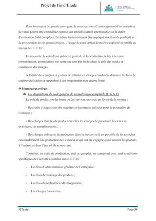 Projet de Fin d’Etude 
#[Texte] Page 34 
Dans les projets de grande envergure, la construction et l’aménagement d’un complexe de vente pourra être considérée comme une immobilisation amortissable sur la durée d’utilisation dudit complexe. Le même traitement peut être appliqué aux frais de publicité et de prospection de ces grands projets. L’usage de cette option devra être explicité et justifié au niveau de l’E.T.I.C. En revanche, le coût d'une publicité générale et les coûts directs liés à la vente (rémunération, commissions sur vente) ne sont pas inclus dans le coût des stocks et constituent des charges. A l'arrêté des comptes, il y a lieu de retraiter en charges constatées d'avance les frais de commercialisation se rapportant à des programmes non encore livrés. 
 Honoraires et frais 
Les dispositions du code général de normalisation comptable (C.G.N.C) Le coût de production des biens ou des services en stock est formé de la somme : - Des coûts d’acquisition des matières et fournitures utilisées pour la production de l’élément ; - Des charges directes de production telles les charges de personnel, les services extérieurs, les amortissements… ; - Des charges indirectes de production dans la mesure où il est possible de les rattacher raisonnablement à la production de l’élément et qui ont été engagées pour amener les produits à l’endroit et dans l’état où ils se trouvent. Toutefois, ce coût de production, réel et complet, ne comprend pas, sauf conditions spécifiques de l’activité à justifier dans l’E.T.I.C - Les frais d’administration générale de l’entreprise ; - Les frais de stockage des produits ; - Les frais de recherche et développement ; - Les charges financières. 
 