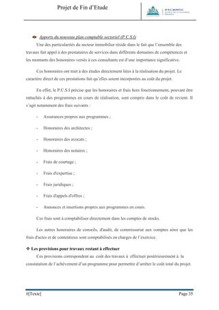 Projet de Fin d’Etude 
#[Texte] Page 35 
Apports du nouveau plan comptable sectoriel (P.C.S.I) Une des particularités du secteur immobilier réside dans le fait que l’ensemble des travaux fait appel à des prestataires de services dans différents domaines de compétences et les montants des honoraires versés à ces consultants est d’une importance significative. Ces honoraires ont trait à des études directement liées à la réalisation du projet. Le caractère direct de ces prestations fait qu’elles soient incorporées au coût du projet. En effet, le P.C.S.I précise que les honoraires et frais hors fonctionnement, pouvant être rattachés à des programmes en cours de réalisation, sont compris dans le coût de revient. Il s’agit notamment des frais suivants : - Assurances propres aux programmes ; - Honoraires des architectes ; - Honoraires des avocats ; - Honoraires des notaires ; - Frais de courtage ; - Frais d'expertise ; - Frais juridiques ; - Frais d'appels d'offres ; - Annonces et insertions propres aux programmes en cours. Ces frais sont à comptabiliser directement dans les comptes de stocks. Les autres honoraires de conseils, d'audit, de commissariat aux comptes ainsi que les frais d'actes et de contentieux sont comptabilisés en charges de l’exercice. 
 Les provisions pour travaux restant à effectuer Ces provisions correspondent au coût des travaux à effectuer postérieurement à la constatation de l’achèvement d’un programme pour permettre d’arrêter le coût total du projet.  