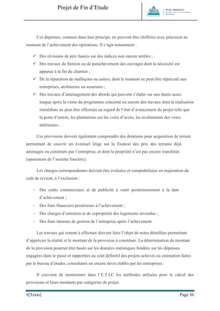 Projet de Fin d’Etude 
#[Texte] Page 36 
Ces dépenses, connues dans leur principe, ne peuvent être chiffrées avec précision au moment de l’achèvement des opérations. Il s’agit notamment :  Des révisions de prix basées sur des indices non encore arrêtés ;  Des travaux de finition ou de parachèvement des ouvrages dont la nécessité est apparue à la fin du chantier ;  De la réparation de malfaçons ou autres, dont le montant ne peut être répercuté aux entreprises, architectes ou assureurs ;  Des travaux d’aménagement des abords qui peuvent s’étaler sur une durée assez longue après la vente du programme concerné ou encore des travaux dont la réalisation immédiate ne peut être effectuée au regard de l’état d’avancement du projet telle que la porte d’entrée, les plantations sur les voies d’accès, les revêtements des voies intérieures… Ces provisions doivent également comprendre des dotations pour acquisition de terrain permettant de couvrir un éventuel litige sur la fixation des prix des terrains déjà aménagés ou construits par l’entreprise, et dont la propriété n’est pas encore transférée (apurement de l’assiette foncière). Les charges correspondantes doivent être évaluées et comptabilisées en majoration du coût de revient, à l’exclusion :  Des coûts commerciaux et de publicité à venir postérieurement à la date d’achèvement ;  Des frais financiers postérieurs à l’achèvement ;  Des charges d’entretien et de copropriété des logements invendus ;  Des frais internes de gestion de l’entreprise après l’achèvement. Les travaux qui restent à effectuer doivent faire l’objet de notes détaillées permettant d’apprécier la réalité et le montant de la provision à constituer. La détermination du montant de la provision pourrait être basée sur les données statistiques fondées sur les dépenses engagées dans le passé et rapportées au coût définitif des projets achevés ou estimation faites par le bureau d’études, consultants ou encore devis établis par les entreprises. Il convient de mentionner dans l’E.T.I.C les méthodes utilisées pour le calcul des provisions et leurs montants par catégories de projet.  