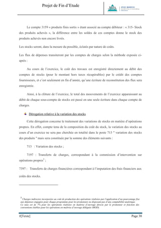 Projet de Fin d’Etude 
#[Texte] Page 38 
Le compte 3159 « produits finis sortis » étant associé au compte débiteur : « 315- Stock des produits achevés », la différence entre les soldes de ces comptes donne le stock des produits achevés non encore livrés. Les stocks seront, dans la mesure du possible, éclatés par nature de coûts. Les flux de dépenses transiteront par les comptes de charges selon la méthode exposée ci- après : Au cours de l’exercice, le coût des travaux est enregistré directement au débit des comptes de stocks (pour le montant hors taxes récupérables) par le crédit des comptes fournisseurs, et c’est seulement en fin d’année, qu’une écriture de reconstitution des flux sera enregistrée. Ainsi, à la clôture de l’exercice, le total des mouvements de l’exercice apparaissant au débit de chaque sous-compte de stocks est passé en une seule écriture dans chaque compte de charges. 
Dérogation relative à la variation des stocks 
Cette dérogation concerne le traitement des variations de stocks en matière d’opérations propres. En effet, compte tenu de la composition du coût du stock, la variation des stocks au cours d’un exercice ne sera pas cherchée en totalité dans le poste 713 " variation des stocks des produits " mais sera constituée par la somme des éléments suivants : 713 : Variation des stocks ; 7197 : Transferts de charges, correspondant à la commission d’intervention sur opérations propres5 ; 7397 : Transferts de charges financières correspondant à l’imputation des frais financiers aux coûts des stocks. 
5 Charges indirectes incorporées au coût de production des opérations réalisées par l’application d’un pourcentage fixe aux dépenses engagées pour chaque programme pour les promoteurs ne disposant pas d’une comptabilité analytique. 
Ce taux est de 7% pour les opérations réalisées en maîtrise d’ouvrage directe par le promoteur et fonction des conventions établies pour les opérations en maîtrise d’ouvrage déléguée (MOD).  