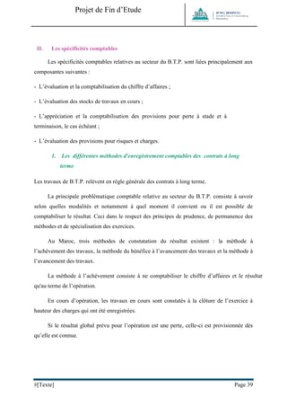 Projet de Fin d’Etude 
#[Texte] Page 39 
II. Les spécificités comptables 
Les spécificités comptables relatives au secteur du B.T.P. sont liées principalement aux composantes suivantes : 
- L’évaluation et la comptabilisation du chiffre d’affaires ; 
- L’évaluation des stocks de travaux en cours ; 
- L’appréciation et la comptabilisation des provisions pour perte à stade et à terminaison, le cas échéant ; 
- L’évaluation des provisions pour risques et charges. 
1. Les différentes méthodes d'enregistrement comptables des contrats à long terme 
Les travaux de B.T.P. relèvent en règle générale des contrats à long terme. 
La principale problématique comptable relative au secteur du B.T.P. consiste à savoir selon quelles modalités et notamment à quel moment il convient ou il est possible de comptabiliser le résultat. Ceci dans le respect des principes de prudence, de permanence des méthodes et de spécialisation des exercices. 
Au Maroc, trois méthodes de constatation du résultat existent : la méthode à l’achèvement des travaux, la méthode du bénéfice à l’avancement des travaux et la méthode à l’avancement des travaux. 
La méthode à l’achèvement consiste à ne comptabiliser le chiffre d’affaires et le résultat qu'au terme de l’opération. 
En cours d’opération, les travaux en cours sont constatés à la clôture de l’exercice à hauteur des charges qui ont été enregistrées. 
Si le résultat global prévu pour l’opération est une perte, celle-ci est provisionnée dès qu’elle est connue.  