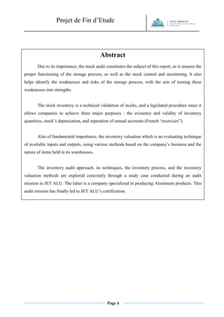 Projet de Fin d’Etude 
Page 4 
Abstract 
Due to its importance, the stock audit constitutes the subject of this report, as it ensures the proper functioning of the storage process, as well as the stock control and monitoring. It also helps identify the weaknesses and risks of the storage process, with the aim of turning these weaknesses into strengths. 
The stock inventory is a technical validation of stocks, and a legislated procedure since it allows companies to achieve three major purposes : the existence and validity of inventory quantities, stock’s depreciation, and separation of annual accounts (French “exercices”). 
Also of fundamental importance, the inventory valuation which is an evaluating technique of available inputs and outputs, using various methods based on the company’s business and the nature of items held in its warehouses. 
The inventory audit approach, its techniques, the inventory process, and the inventory valuation methods are explored concretely through a study case conducted during an audit mission in JET ALU. The latter is a company specialized in producing Aluminum products. This audit mission has finally led to JET ALU’s certification.  