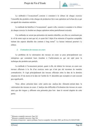 Projet de Fin d’Etude 
#[Texte] Page 40 
La méthode à l’avancement6, consiste à constater à la clôture de chaque exercice l’ensemble des produits et des charges de production liés à une opération sur la base de ce qui est appelé des situations méritées. 
La méthode du bénéfice à l’avancement7, quant à elle, consiste à constater à la clôture de chaque exercice le résultat sur chaque opération même partiellement exécutée. 
Ces méthodes ne seront pas présentées de manière détaillée, car elles ne constituent pas le vif de notre sujet en tant que tel, et ayant fait l’objet d’un mémoire d’expertise comptable traitant des aspects détaillés des contrats à long terme8. Le lecteur intéressé pourrait s’y référer. 
2. Evaluation des travaux en cours 
Le problème de la valorisation des travaux en cours se pose principalement aux entreprises qui constatent leurs résultats à l’achèvement, ou qui ont opté pour la technique des produits nets partiels. 
La méthode à l’avancement permet, quant à elle, de réduire les travaux en cours aux travaux effectués à la fin d’un exercice mais qui n’ont pas été reconnus de manière contradictoire. Il s’agit principalement des travaux effectués entre la date de la dernière situation (le 25 du mois) et la date de l’arrêté (le 31 décembre par exemple) et sont souvent peu significatifs. 
Nous allons présenter dans cette partie une analyse des éléments entrant dans la valorisation des travaux en cours. L’analyse des difficultés d’évaluation des travaux en cours ainsi que des risques y afférents sera présentée plus loin dans le second chapitre de cette partie. 
6 Mémento comptable marocain- Page 245. 
7 Mémento comptable marocain- Page 244. 
8 Contrats à long terme : aspects juridique, fiscal et comptable. Novembre 2002 par M.Aziz EL KHATTABI.  